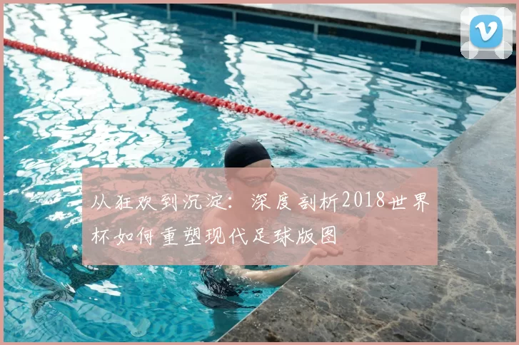 从狂欢到沉淀：深度剖析2018世界杯如何重塑现代足球版图