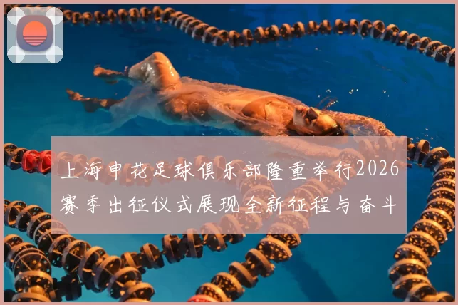 上海申花足球俱乐部隆重举行2026赛季出征仪式展现全新征程与奋斗目标