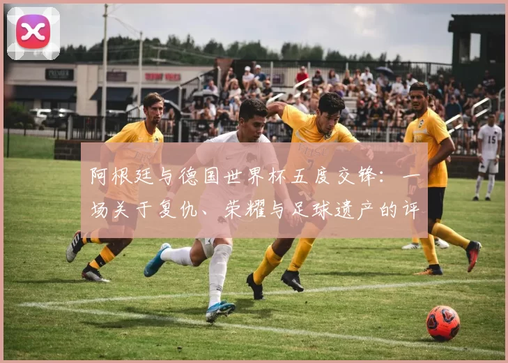 阿根廷与德国世界杯五度交锋：一场关于复仇、荣耀与足球遗产的评论
