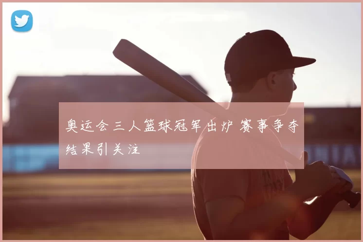 奥运会三人篮球冠军出炉 赛事争夺结果引关注