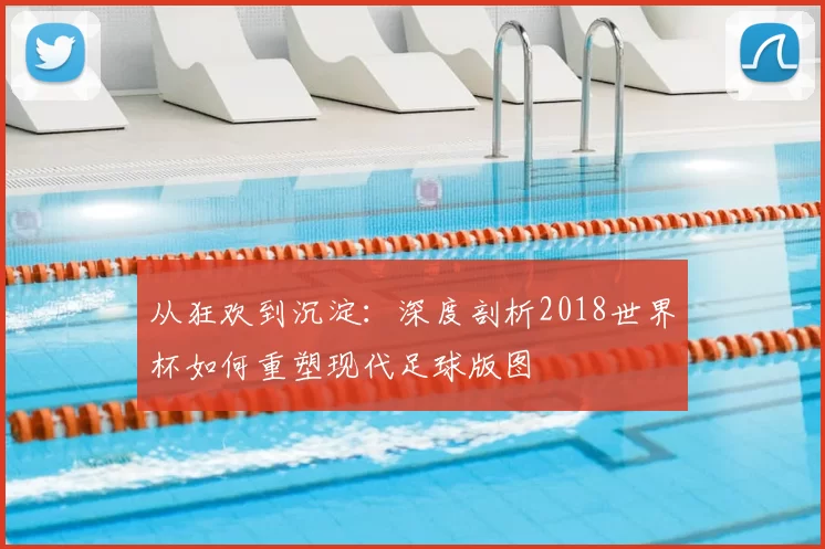 从狂欢到沉淀：深度剖析2018世界杯如何重塑现代足球版图