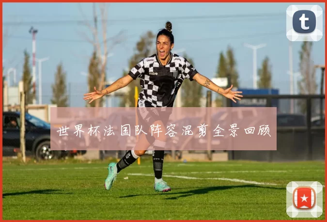世界杯法国队阵容混剪全景回顾