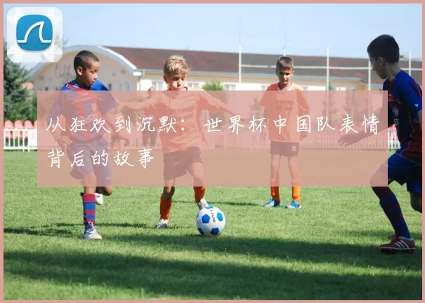 从狂欢到沉默：世界杯中国队表情背后的故事