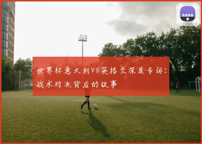 世界杯意大利vs英格兰深度专访:战术对决背后的故事