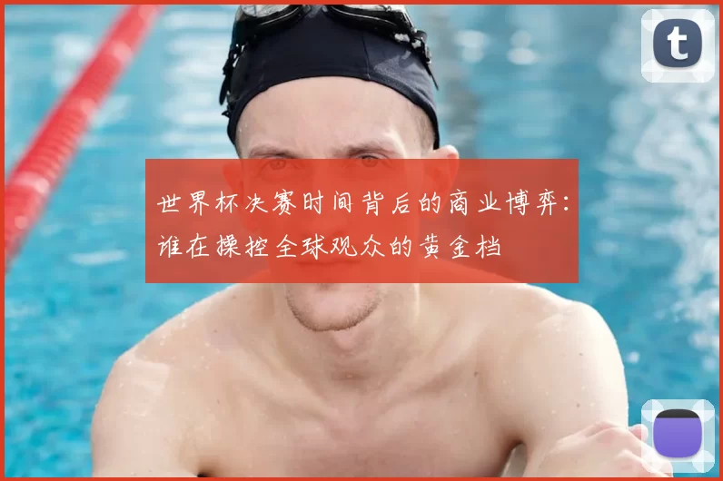 世界杯决赛时间背后的商业博弈:谁在操控全球观众的黄金档
