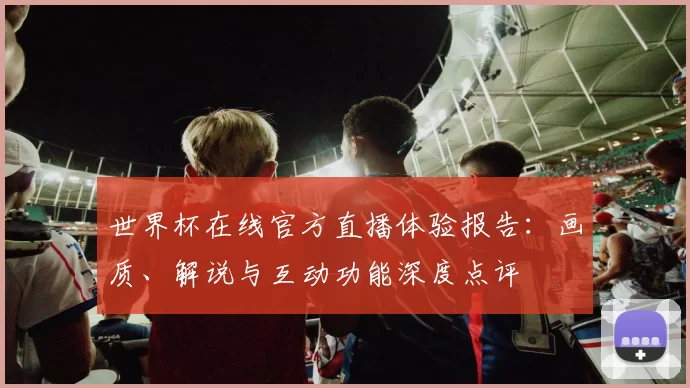 世界杯在线官方直播体验报告：画质、解说与互动功能深度点评