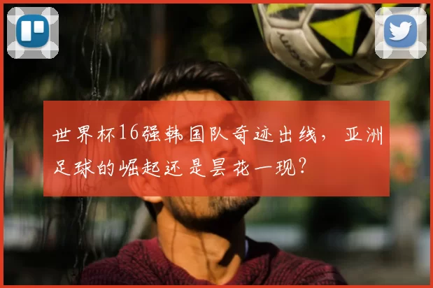 世界杯16强韩国队奇迹出线，亚洲足球的崛起还是昙花一现？