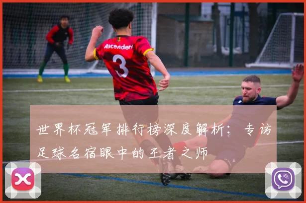 世界杯冠军排行榜深度解析:专访足球名宿眼中的王者之师