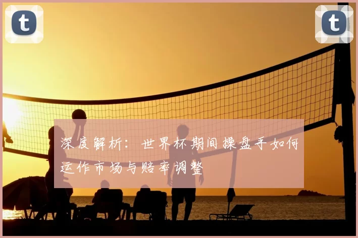 深度解析：世界杯期间操盘手如何运作市场与赔率调整