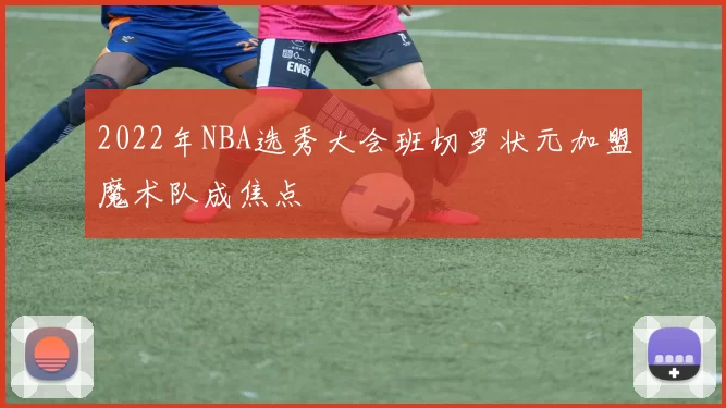 2022年NBA选秀大会班切罗状元加盟魔术队成焦点