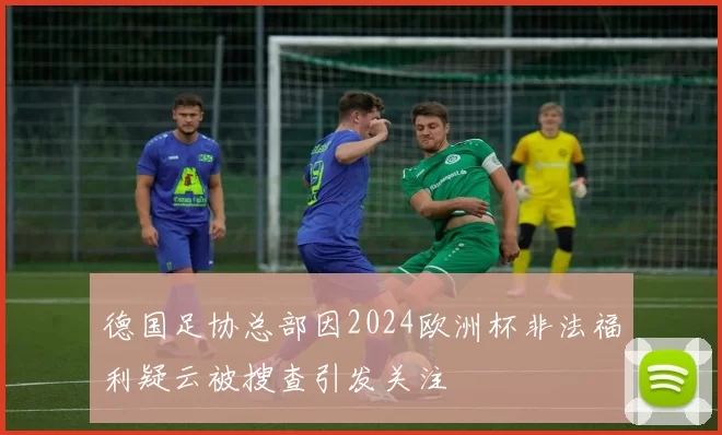德国足协总部因2024欧洲杯非法福利疑云被搜查引发关注