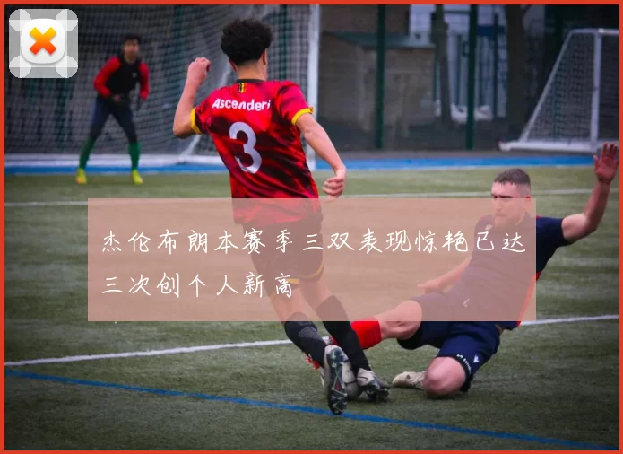 杰伦布朗本赛季三双表现惊艳已达三次创个人新高