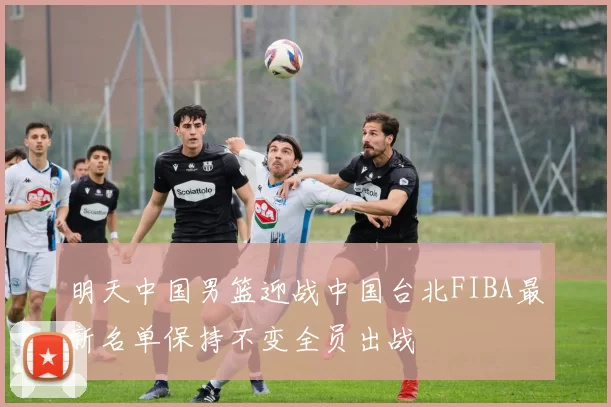 明天中国男篮迎战中国台北FIBA最新名单保持不变全员出战