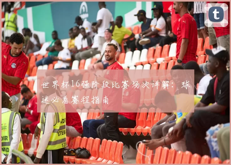 世界杯16强阶段比赛场次详解:球迷必看赛程指南