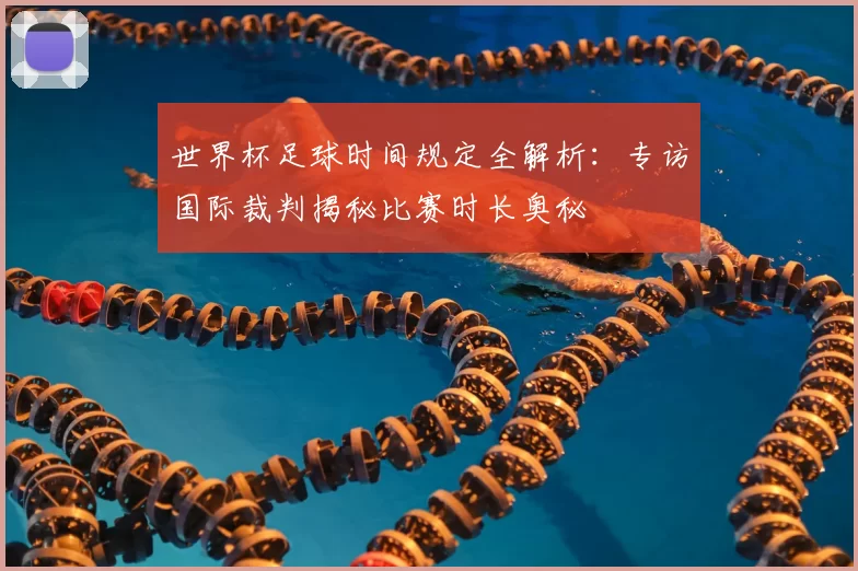 世界杯足球时间规定全解析：专访国际裁判揭秘比赛时长奥秘