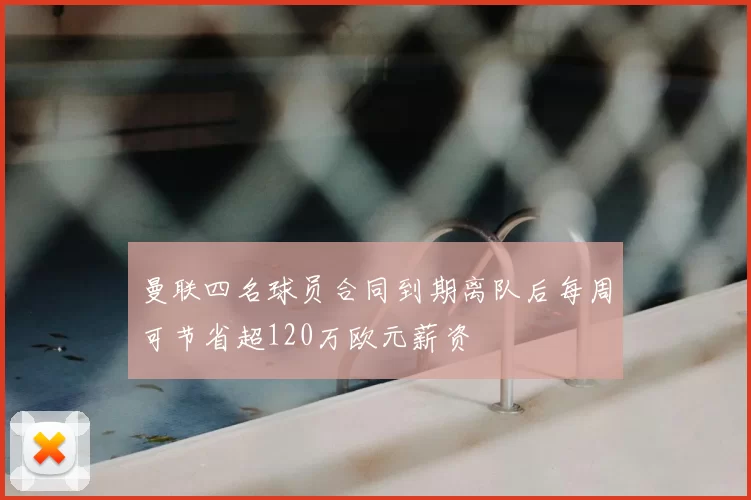 曼联四名球员合同到期离队后每周可节省超120万欧元薪资