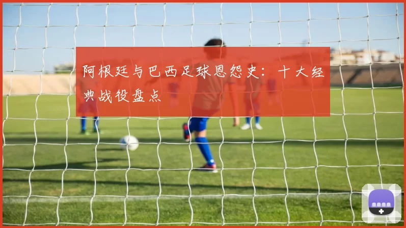 阿根廷与巴西足球恩怨史：十大经典战役盘点