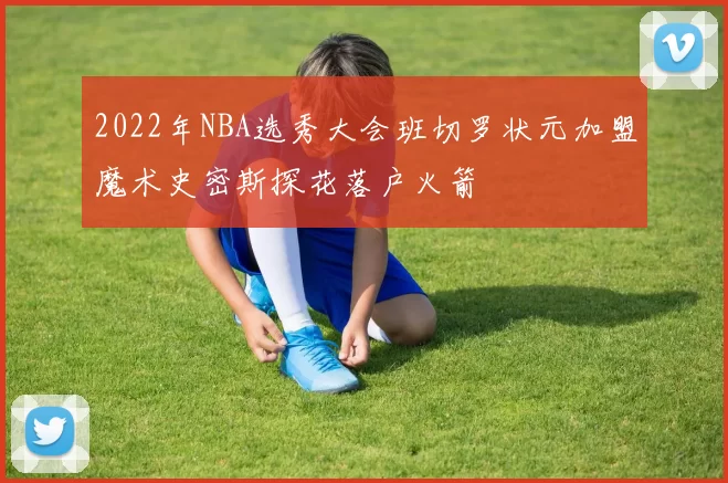 2022年NBA选秀大会班切罗状元加盟魔术史密斯探花落户火箭