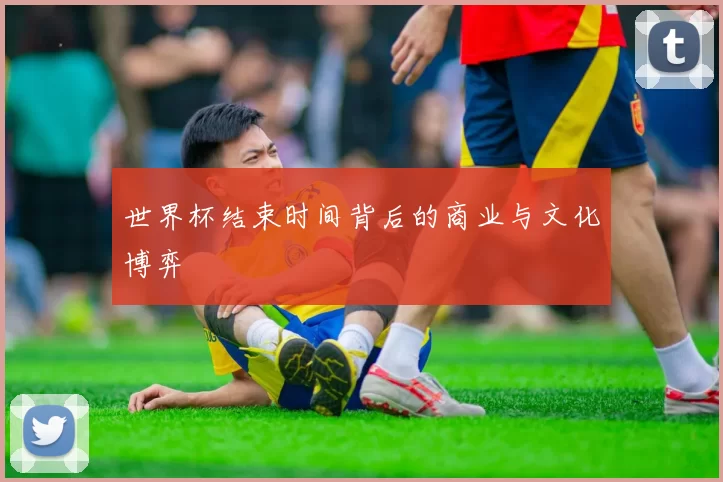 世界杯结束时间背后的商业与文化博弈