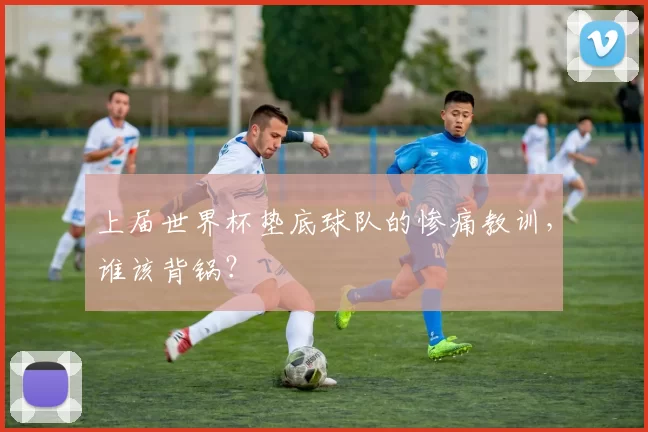 上届世界杯垫底球队的惨痛教训,谁该背锅?