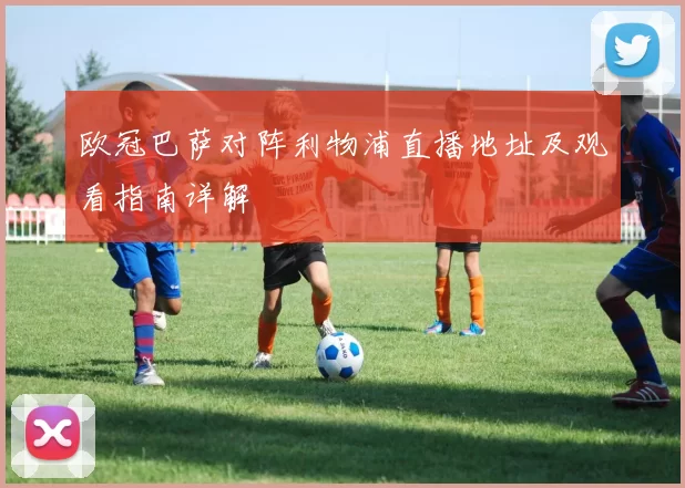 欧冠巴萨对阵利物浦直播地址及观看指南详解