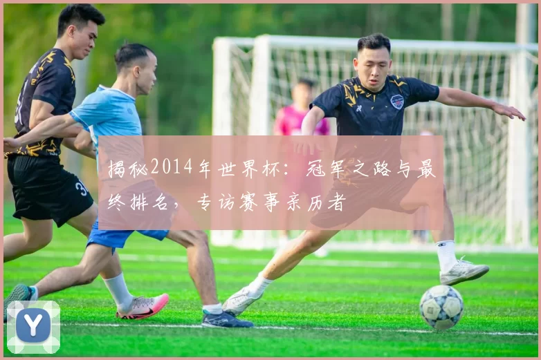 揭秘2014年世界杯：冠军之路与最终排名，专访赛事亲历者