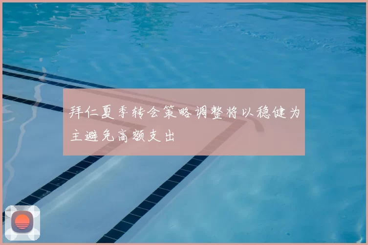 拜仁夏季转会策略调整将以稳健为主避免高额支出