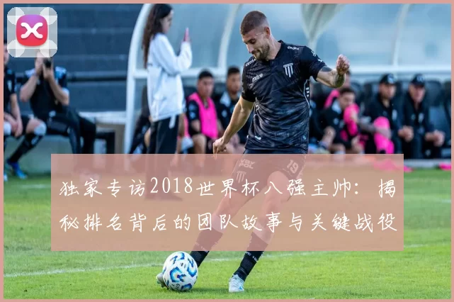 独家专访2018世界杯八强主帅:揭秘排名背后的团队故事与关键战役