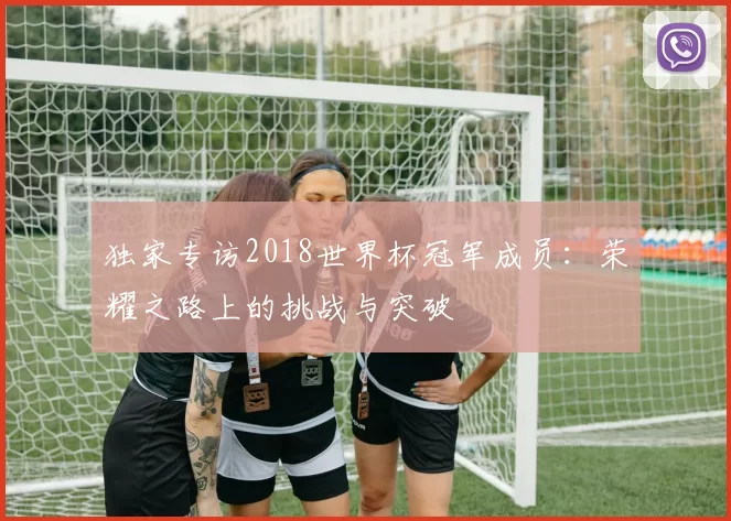 独家专访2018世界杯冠军成员：荣耀之路上的挑战与突破