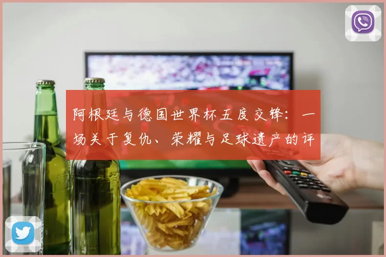 阿根廷与德国世界杯五度交锋：一场关于复仇、荣耀与足球遗产的评论