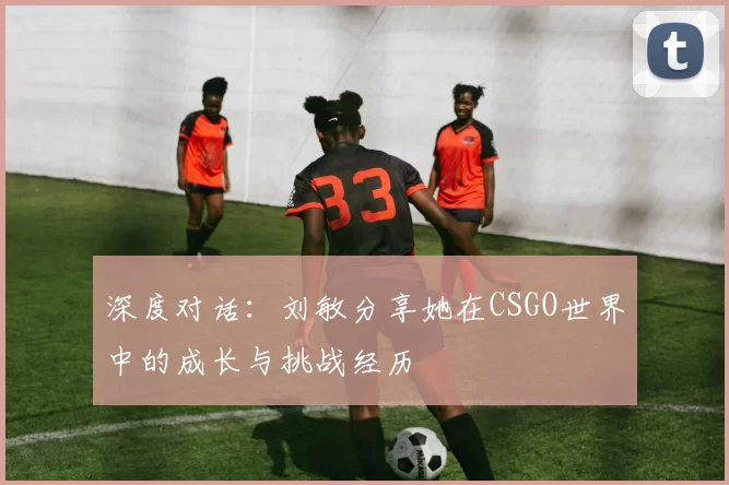 深度对话:刘敏分享她在CSGO世界中的成长与挑战经历