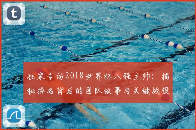 独家专访2018世界杯八强主帅:揭秘排名背后的团队故事与关键战役