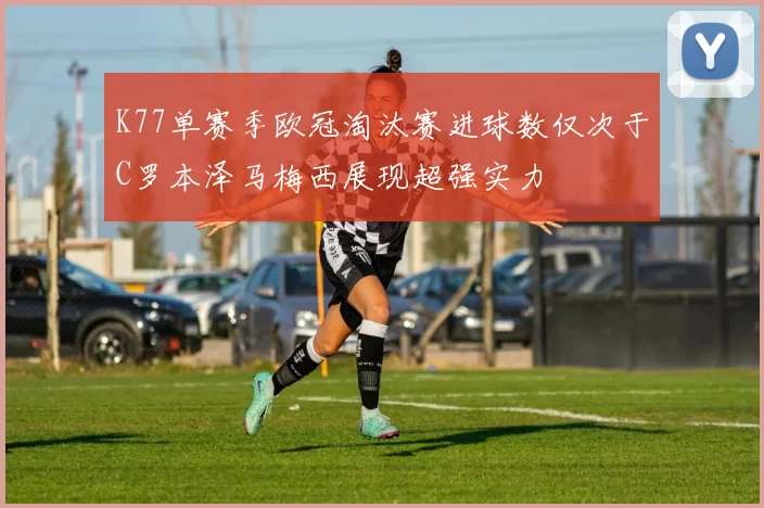 K77单赛季欧冠淘汰赛进球数仅次于C罗本泽马梅西展现超强实力