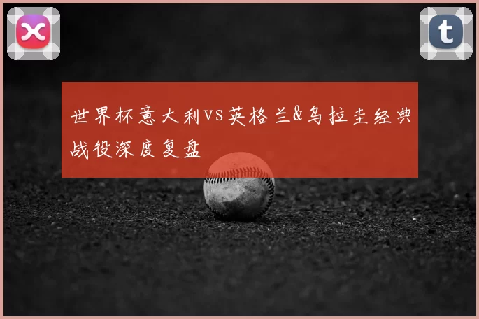 世界杯意大利vs英格兰&乌拉圭经典战役深度复盘