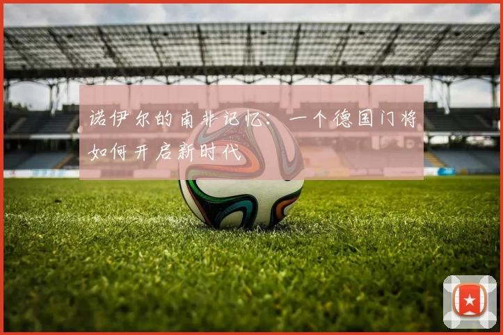 诺伊尔的南非记忆:一个德国门将如何开启新时代