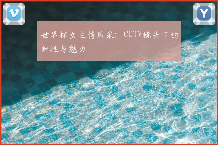 世界杯女主持风采:CCTV镜头下的知性与魅力