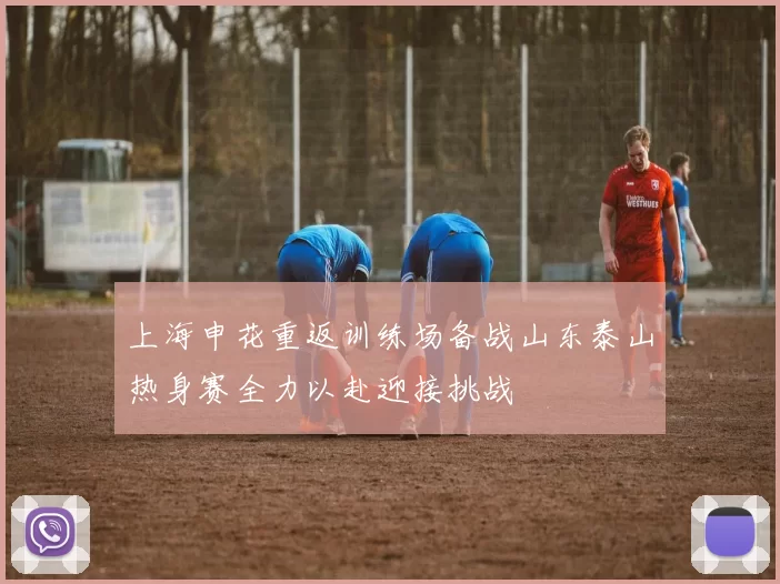 上海申花重返训练场备战山东泰山热身赛全力以赴迎接挑战