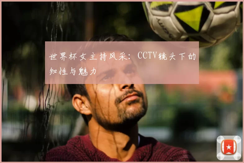 世界杯女主持风采：CCTV镜头下的知性与魅力