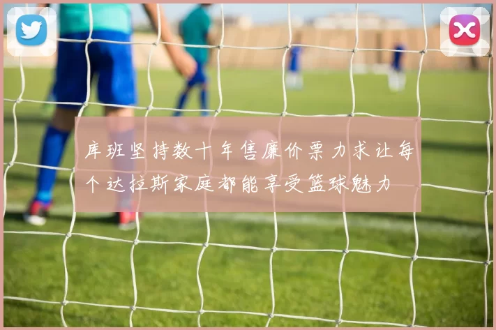 库班坚持数十年售廉价票力求让每个达拉斯家庭都能享受篮球魅力