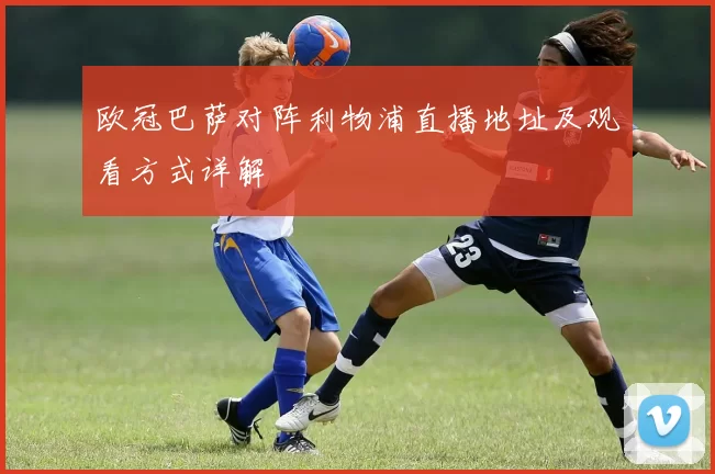欧冠巴萨对阵利物浦直播地址及观看方式详解