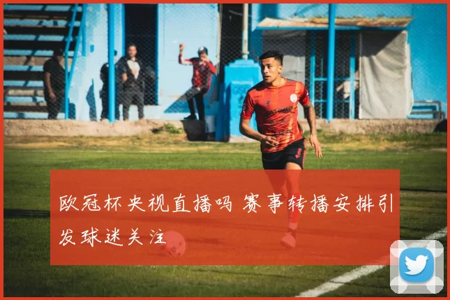 欧冠杯央视直播吗 赛事转播安排引发球迷关注