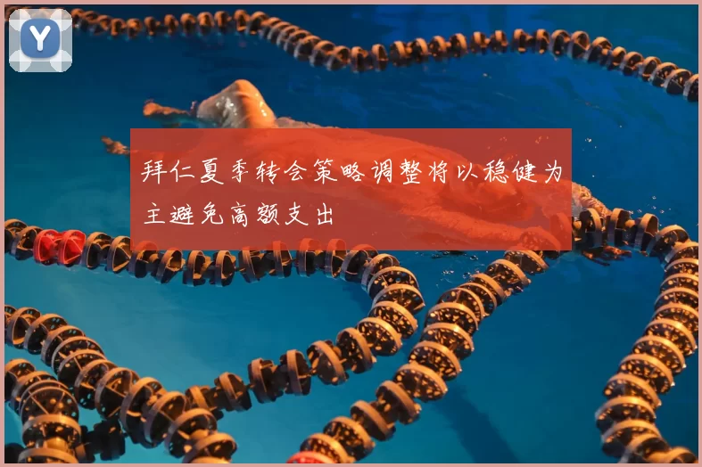 拜仁夏季转会策略调整将以稳健为主避免高额支出