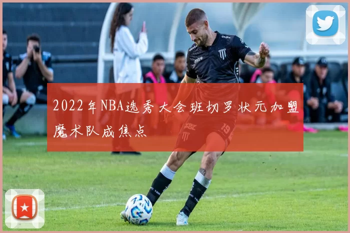 2022年NBA选秀大会班切罗状元加盟魔术队成焦点