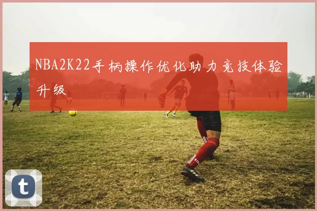 NBA2K22手柄操作优化助力竞技体验升级