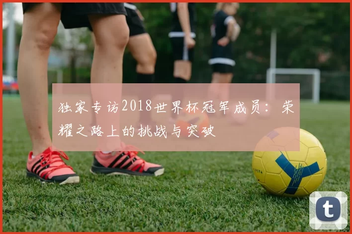 独家专访2018世界杯冠军成员：荣耀之路上的挑战与突破