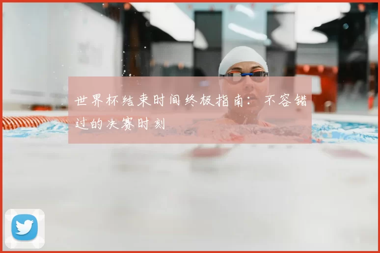 世界杯结束时间终极指南：不容错过的决赛时刻