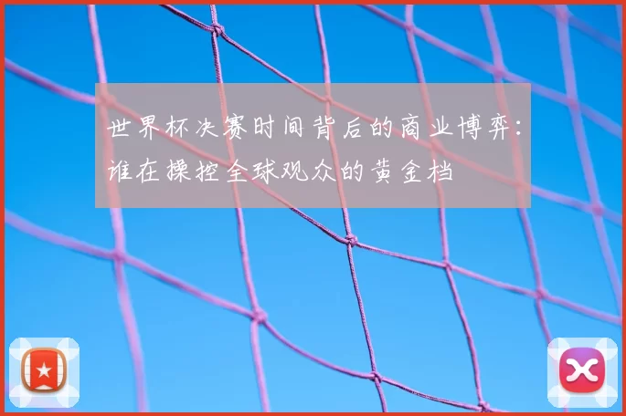 世界杯决赛时间背后的商业博弈:谁在操控全球观众的黄金档