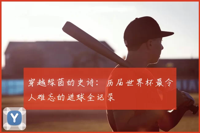 穿越绿茵的史诗：历届世界杯最令人难忘的进球全记录